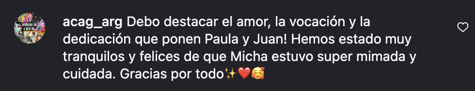 Comentario de Instagram de acag_arg: Debo destacar el amor, la vocación y la dedicación que ponen Paula y Juan! Hemos estado muy tranquilos y felices de que Micha estuvo super mimada y cuidada. Gracias por todo